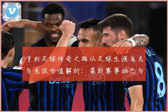 亨利足球传奇之路从足球生涯高光与竞技价值解析：最新赛事动态与深度分析