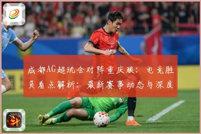 成都AG超玩会对阵重庆狼：电竞胜负看点解析：最新赛事动态与深度分析