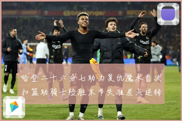 哈登二十六分七助力复仇魔术首次扣篮助骑士险胜末节失准差点逆转赛场复盘：最新赛事动态与深度分析