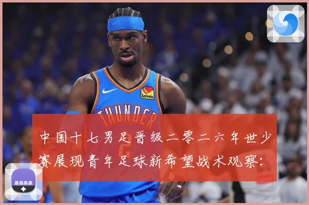 中国十七男足晋级二零二六年世少赛展现青年足球新希望战术观察：最新赛事动态与深度分析