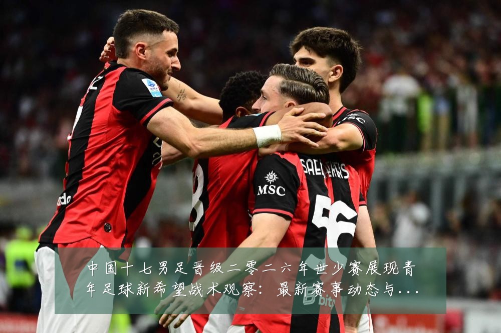 中国十七男足晋级二零二六年世少赛展现青年足球新希望战术观察:最新赛事动态与深度分析